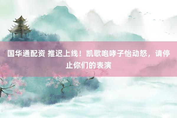 国华通配资 推迟上线！凯歌咆哮子怡动怒，请停止你们的表演