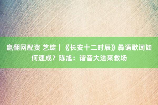 赢翻网配资 艺绽｜《长安十二时辰》彝语歌词如何速成？陈旭：谐音大法来救场