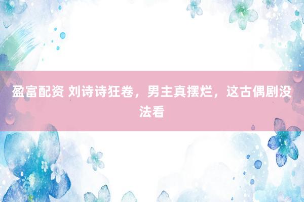 盈富配资 刘诗诗狂卷，男主真摆烂，这古偶剧没法看