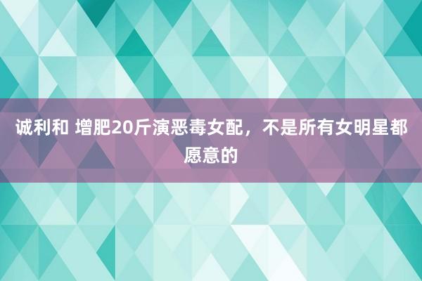 诚利和 增肥20斤演恶毒女配，不是所有女明星都愿意的