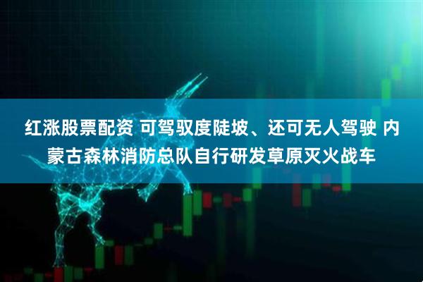 红涨股票配资 可驾驭度陡坡、还可无人驾驶 内蒙古森林消防总队自行研发草原灭火战车