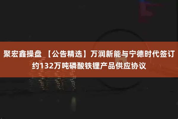 聚宏鑫操盘 【公告精选】万润新能与宁德时代签订约132万吨磷酸铁锂产品供应协议