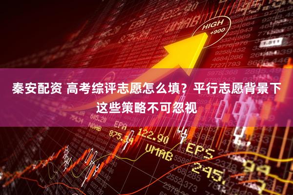 秦安配资 高考综评志愿怎么填？平行志愿背景下这些策略不可忽视