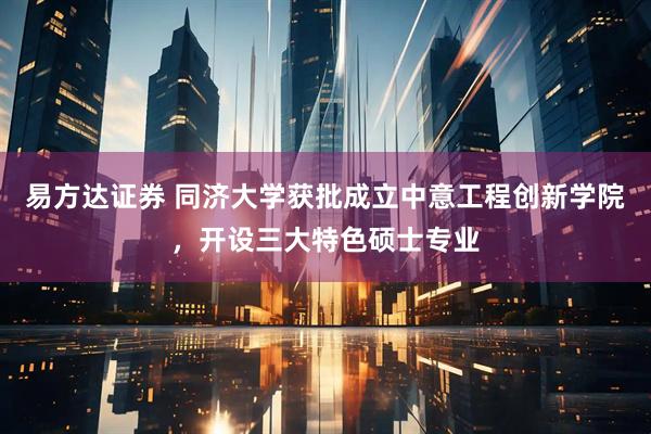 易方达证券 同济大学获批成立中意工程创新学院，开设三大特色硕士专业