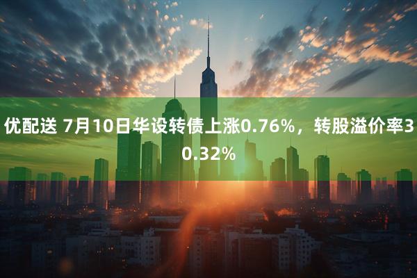 优配送 7月10日华设转债上涨0.76%，转股溢价率30.32%