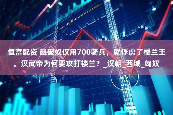 恒富配资 赵破奴仅用700骑兵，就俘虏了楼兰王。汉武帝为何要攻打楼兰？_汉朝_西域_匈奴