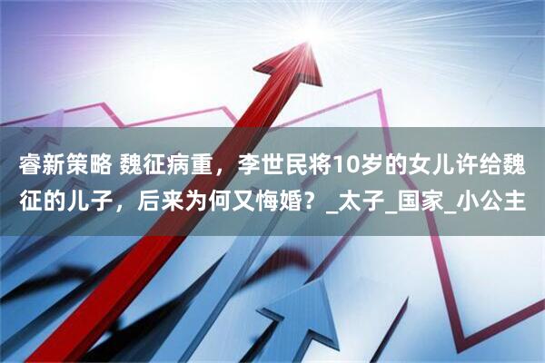 睿新策略 魏征病重，李世民将10岁的女儿许给魏征的儿子，后来为何又悔婚？_太子_国家_小公主