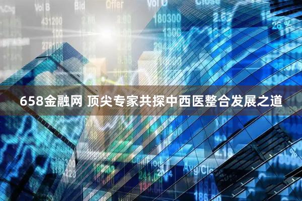 658金融网 顶尖专家共探中西医整合发展之道