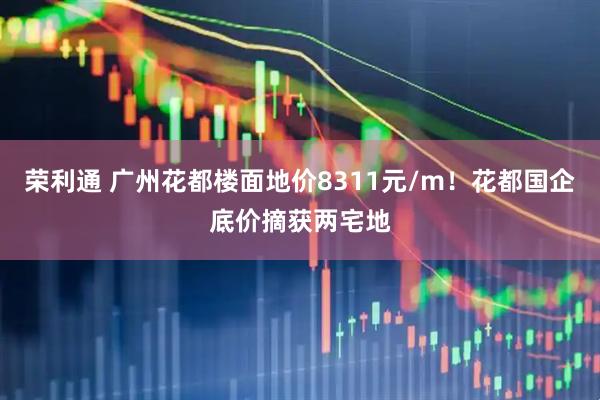 荣利通 广州花都楼面地价8311元/m！花都国企底价摘获两宅地