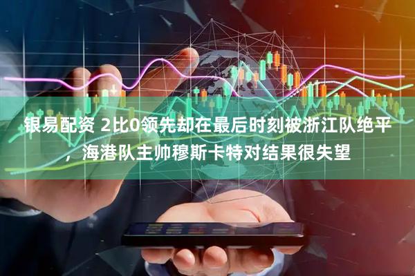 银易配资 2比0领先却在最后时刻被浙江队绝平，海港队主帅穆斯卡特对结果很失望