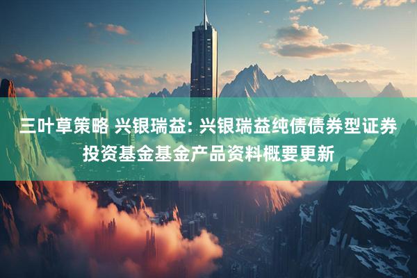 三叶草策略 兴银瑞益: 兴银瑞益纯债债券型证券投资基金基金产品资料概要更新