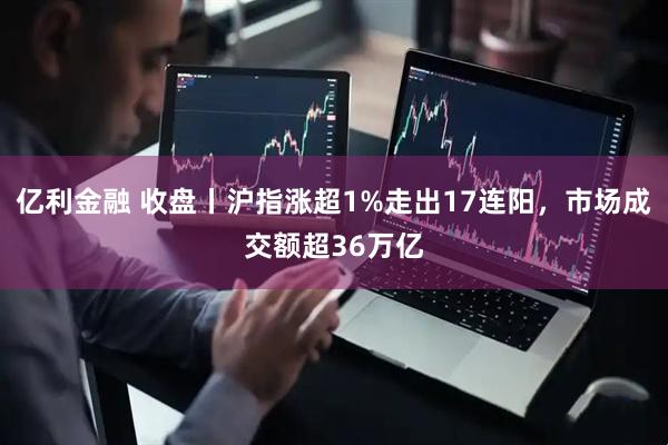 亿利金融 收盘丨沪指涨超1%走出17连阳，市场成交额超36万亿