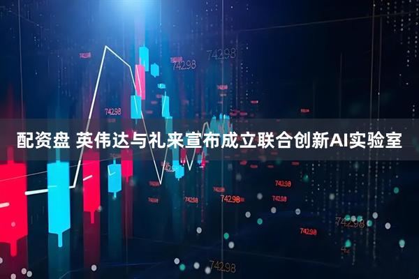 配资盘 英伟达与礼来宣布成立联合创新AI实验室