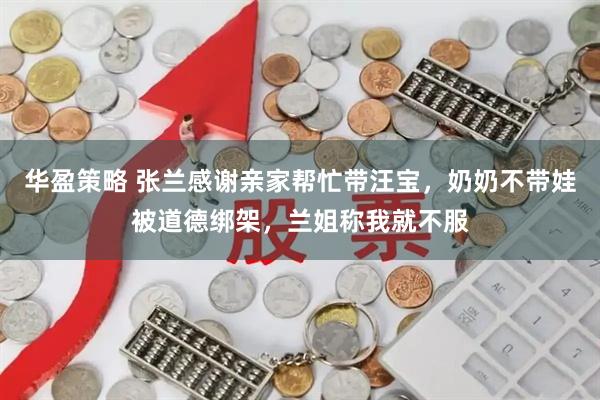 华盈策略 张兰感谢亲家帮忙带汪宝，奶奶不带娃被道德绑架，兰姐称我就不服