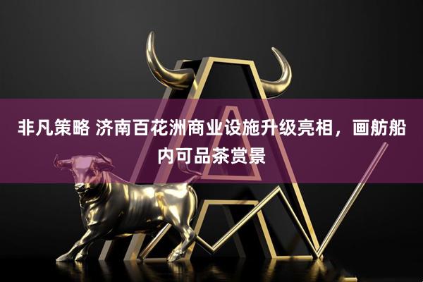 非凡策略 济南百花洲商业设施升级亮相，画舫船内可品茶赏景